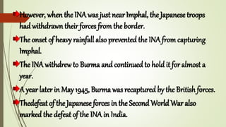 However, when the INA was just nearImphal, the Japanese troops
had withdrawn their forces from the border.
The onset of heavy rainfall also prevented the INA from capturing
Imphal.
The INA withdrew to Burma and continued to hold it for almost a
year.
A year later in May 1945, Burma was recaptured by the British forces.
Thedefeat of the Japanese forces in the Second World War also
marked the defeat of the INA in India.
 
