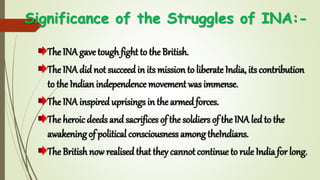 Significance of the Struggles of INA:-
The INA gave tough fight to the British.
The INA didnot succeedin its mission to liberate India, its contribution
to the Indian independence movement was immense.
The INA inspireduprisings in the armedforces.
The heroicdeeds andsacrifices of the soldiers of the INA led to the
awakening of political consciousness among theIndians.
The British now realised that they cannot continue to rule India for long.
 