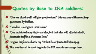 Quotes by Bose to INA soldiers:
“Give me bloodandI will give you freedom!” this was one of the most imp
quote usedby Subhas.
“Freedomis not given - it is taken”
“One individual may diefor an idea, but that idea will, after his death,
incarnate itself in a thousandlives.”
He gave his famous battle cry “Delhi Chalo” (on to Delhi) in 1943.
This was the call he usedto give to the INA army to encourage them.
 