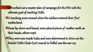He worked out a master plan of campaign for the INA with the
ultimate goal of reaching Delhi.
A touching scene ensued when the soldiers entered their ‘free’
motherland.
Some lay down and kissed, some placed pieces of mother earth on
their heads, others wept.
They were now inside India and were determined to drive out the
British! Delhi Chalo (Let’s march to Delhi) was the war cry.
 