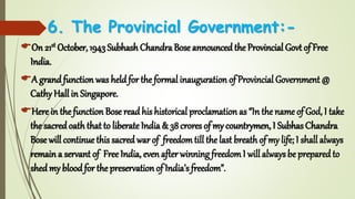 6. The Provincial Government:-
On 21st October, 1943 Subhash Chandra Bose announcedthe Provincial Govt of Free
India.
A grandfunction was held for the formal inauguration of Provincial Government @
Cathy Hall in Singapore.
Here in the function Bose read his historical proclamation as “In the name of God, I take
the sacredoath that to liberate India & 38crores of my countrymen, I Subhas Chandra
Bose will continue this sacred war of freedomtill the last breathof my life; I shall always
remain a servant of Free India, even after winning freedomI will always be prepared to
shed my bloodfor the preservation of India’s freedom”.
 