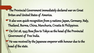 The Provincial Government immediately declared war on Great
Britan and United States of America.
It also won quick recognition from 9 nations: Japan, Germany, Italy,
Thailand, Burma, China, Manchuria, Croatia & Philippines.
On Oct 28, 1943 Bose flew to Tokyo as the head of the Provincial
Government of Free India.
He was received by the Japanese emperor with honour due to the
head of the state.
 
