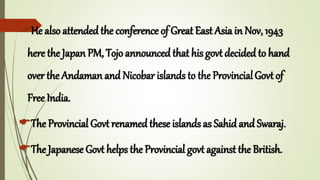 He also attended the conference of Great East Asia in Nov, 1943
here the Japan PM, Tojo announced that his govt decided to hand
over the Andaman and Nicobar islands to the ProvincialGovt of
Free India.
The Provincial Govt renamed these islands as Sahid and Swaraj.
The Japanese Govt helps the Provincial govt against the British.
 