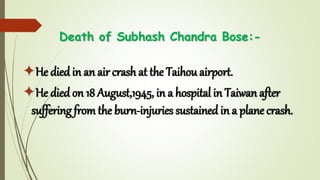 Death of Subhash Chandra Bose:-
He died in an air crash at the Taihou airport.
He died on 18 August,1945, in a hospital in Taiwan after
suffering from the burn-injuries sustained in a plane crash.
 