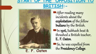 START OF THE OPPOSITION TO
BRITISH:-
After reading many
incidents about the
exploitation of the fellow
Indians by the British.
In 1916, Subhash beat &
thrashed a British teacher,
E.. F. Oaten.
So, he was expelled from
the Presidency College.
E. F. Oaten
 
