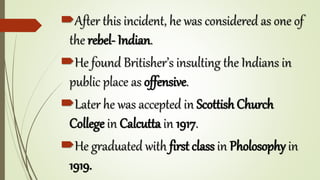 After this incident, he was considered as one of
the rebel- Indian.
He found Britisher’s insulting the Indians in
public place as offensive.
Later he was accepted in Scottish Church
College in Calcutta in 1917.
He graduated with first class in Pholosophy in
1919.
 