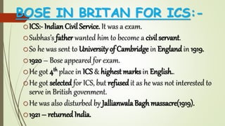 BOSE IN BRITAN FOR ICS:-
oICS:- Indian Civil Service. It was a exam.
oSubhas’s father wanted him to become a civil servant.
oSo he was sent to University of Cambridge in England in 1919.
o1920 – Bose appeared for exam.
oHe got 4th place in ICS & highest marks in English..
oHe got selected for ICS, but refused it as he was not interested to
serve in British govenment.
oHe was also disturbed by Jallianwala Bagh massacre(1919).
o1921 – returned India.
 