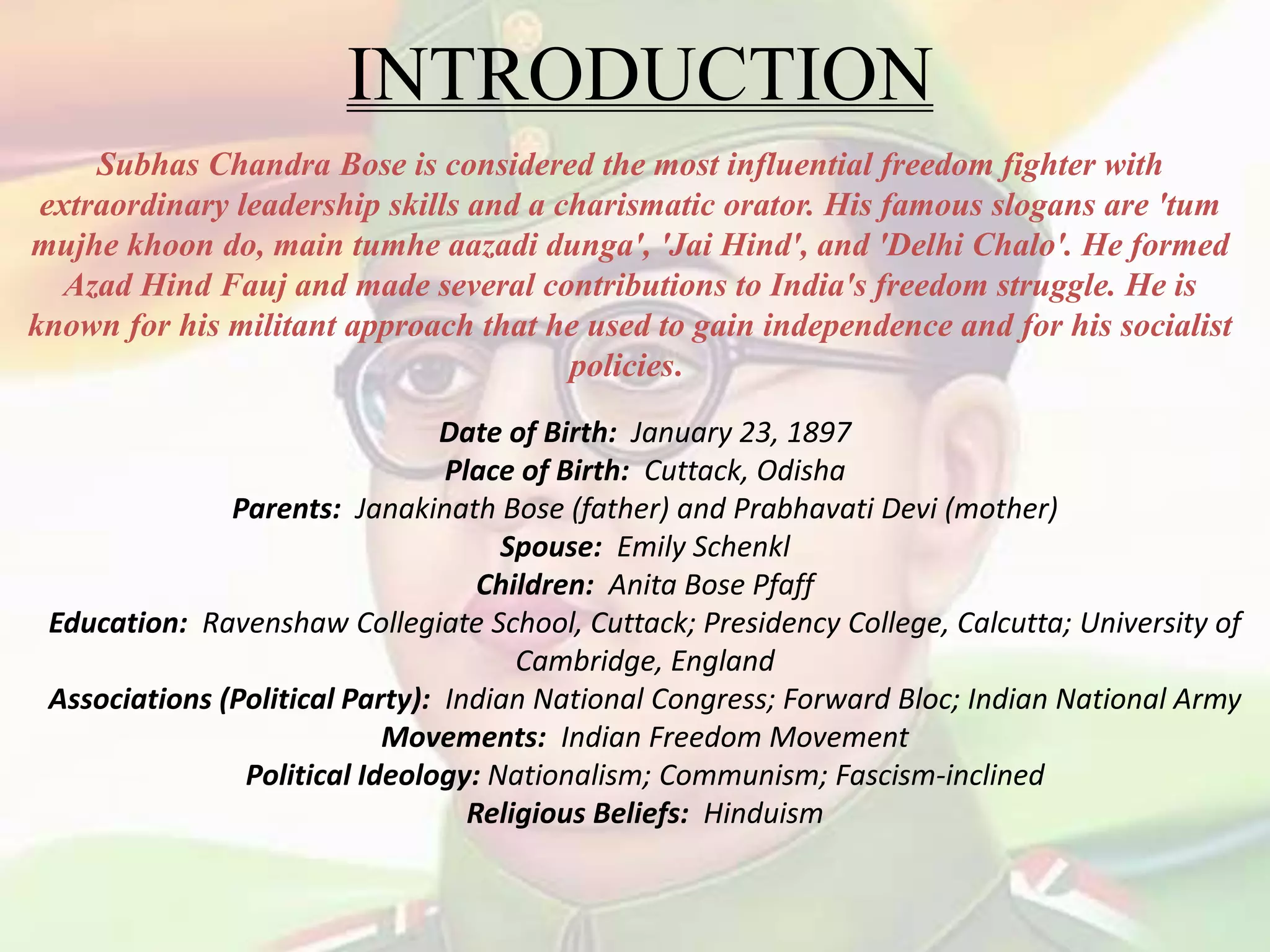 INTRODUCTION
Subhas Chandra Bose is considered the most influential freedom fighter with
extraordinary leadership skills and a charismatic orator. His famous slogans are 'tum
mujhe khoon do, main tumhe aazadi dunga', 'Jai Hind', and 'Delhi Chalo'. He formed
Azad Hind Fauj and made several contributions to India's freedom struggle. He is
known for his militant approach that he used to gain independence and for his socialist
policies.
Date of Birth: January 23, 1897
Place of Birth: Cuttack, Odisha
Parents: Janakinath Bose (father) and Prabhavati Devi (mother)
Spouse: Emily Schenkl
Children: Anita Bose Pfaff
Education: Ravenshaw Collegiate School, Cuttack; Presidency College, Calcutta; University of
Cambridge, England
Associations (Political Party): Indian National Congress; Forward Bloc; Indian National Army
Movements: Indian Freedom Movement
Political Ideology: Nationalism; Communism; Fascism-inclined
Religious Beliefs: Hinduism
 