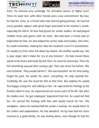 learn. He learned very cunningly. He attended classes at higher level.
There he soon met, with other friends and a new environment. By now,
he had her sister as a friend who had started going primary. He learned
every possible subject with great hope and belief in his teacher’s words,
especially his Ma’m. M now had grown for senior studies. He had played
childish tricks and games with his sister. She had been a friend and an
inspiration for him. He also helped her at her tasks and studies. One time,
he could remember, making her take the medicine even if it tasted bitter.
He would cry if his sister fell down by chance. His mother would say “she
is your angel, don’t make her cry at any instance”. He had craved those
words in his heart and mind. By this time, he went for university. There he
felt something unusual after seeing a girl. That was never felt before. She
was Feminine. They would call her F. She was beautiful. He for time being,
forgot his past, his world, his sister, everything. He only wanted her.
Truthfully she was the need for him at that time. But anyhow he would
feel happy seeing her and talking to her. He expressed his feelings as his
friends called it Love. He experienced one severe part of his life. But after
his studies over, he got employed. Separated from her, he could not find
her. He carried the feelings with him and would search for her. The
workplace, where he worked had his senior a woman. He would listen to
her orders and explanations. He was obedient. He by now had her sister
married to a good family. He was feeling alone, even though he had his

 