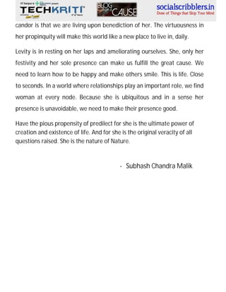 candor is that we are living upon benediction of her. The virtuousness in
her propinquity will make this world like a new place to live in, daily.
Levity is in resting on her laps and ameliorating ourselves. She, only her
festivity and her sole presence can make us fulfill the great cause. We
need to learn how to be happy and make others smile. This is life. Close
to seconds. In a world where relationships play an important role, we find
woman at every node. Because she is ubiquitous and in a sense her
presence is unavoidable, we need to make their presence good.
Have the pious propensity of predilect for she is the ultimate power of
creation and existence of life. And for she is the original veracity of all
questions raised. She is the nature of Nature.

- Subhash Chandra Malik

 