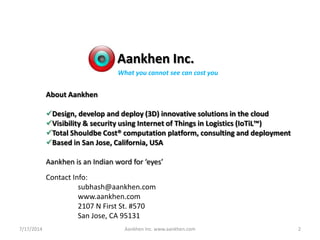 Aankhen Inc.
About Aankhen
Design, develop and deploy (3D) innovative solutions in the cloud
Visibility & security using Internet of Things in Logistics (IoTiL™)
Total Shouldbe Cost® computation platform, consulting and deployment
Based in San Jose, California, USA
Aankhen is an Indian word for ‘eyes’
Contact Info:
subhash@aankhen.com
www.aankhen.com
2107 N First St. #570
San Jose, CA 95131
What you cannot see can cost you
7/17/2014 2Aankhen Inc. www.aankhen.com
 