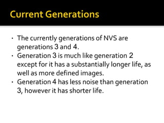  The currently generations of NVS are
generations 3 and 4.
 Generation 3 is much like generation 2
except for it has a substantially longer life, as
well as more defined images.
 Generation 4 has less noise than generation
3, however it has shorter life.
 