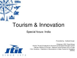 Tourism & Innovation
Special focus: India
Presented by - Subhash Goyal:
•Chairman: STIC Travel Group
•Author: Poverty Eradication & Economic Development through tourism
•Advisor: Ministry of Tourism - National Tourism Board, Govt. of India
•Hon. Secretary - Federation of Associations in Indian Tourism & Hospitality
(FAITH)
 