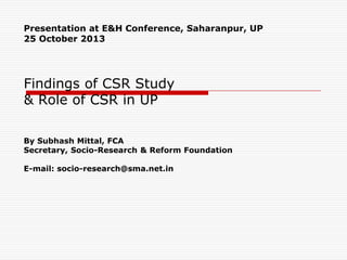 Presentation at E&H Conference, Saharanpur, UP
25 October 2013

Findings of CSR Study
& Role of CSR in UP
By Subhash Mittal, FCA
Secretary, Socio-Research & Reform Foundation
E-mail: socio-research@sma.net.in

 