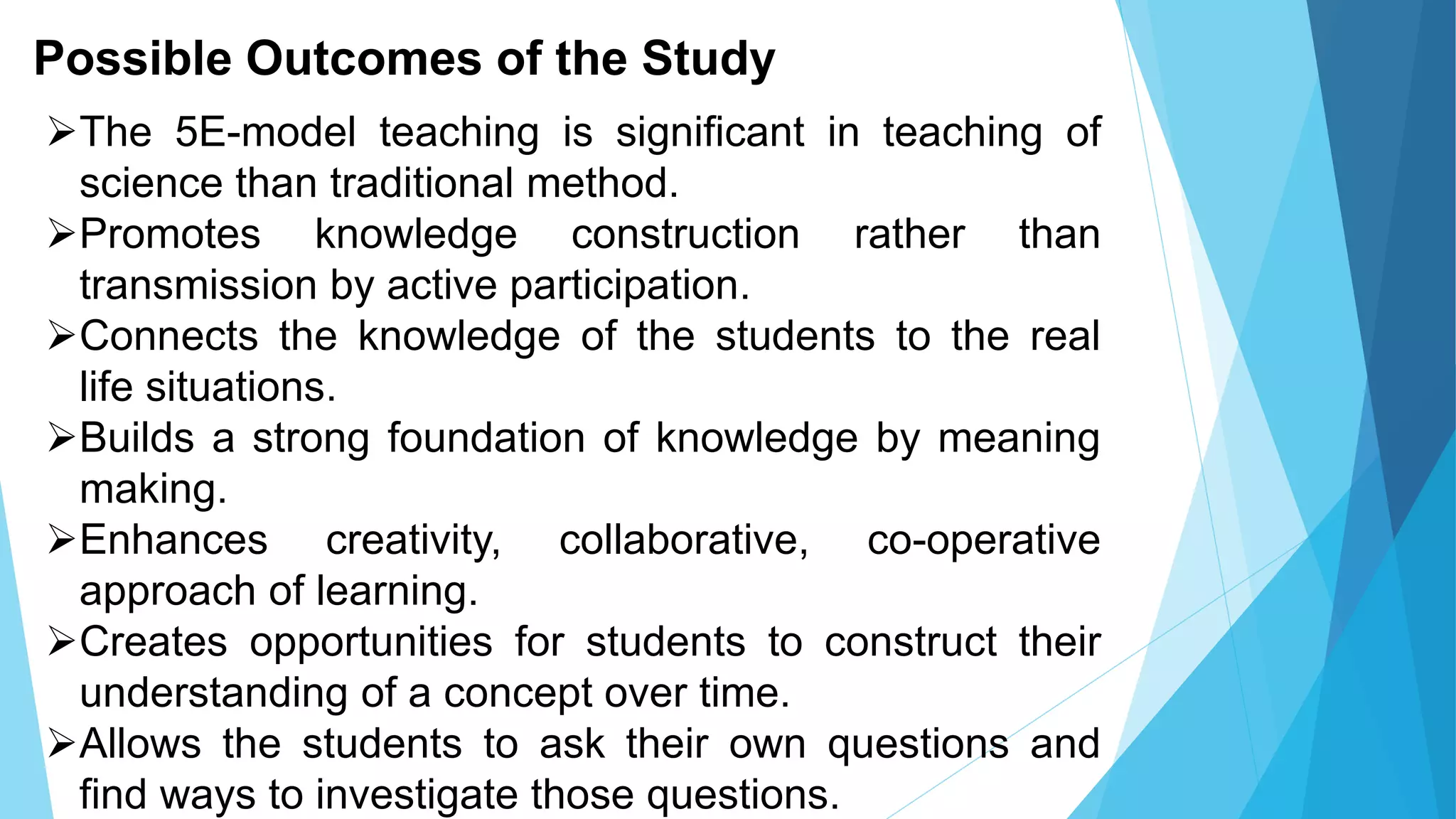 Possible Outcomes of the Study
The 5E-model teaching is significant in teaching of
science than traditional method.
Promotes knowledge construction rather than
transmission by active participation.
Connects the knowledge of the students to the real
life situations.
Builds a strong foundation of knowledge by meaning
making.
Enhances creativity, collaborative, co-operative
approach of learning.
Creates opportunities for students to construct their
understanding of a concept over time.
Allows the students to ask their own questions and
find ways to investigate those questions.
 