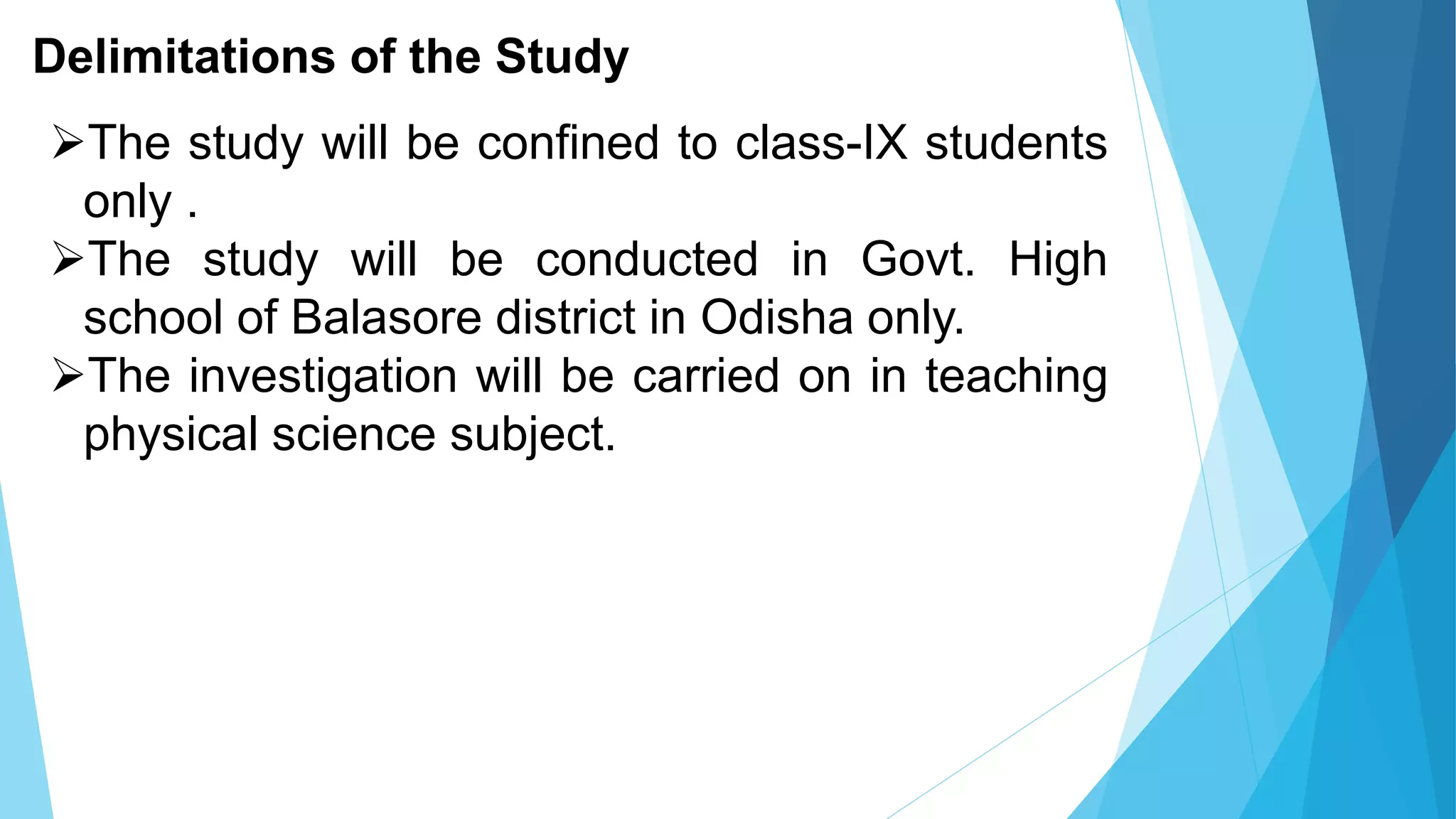 Delimitations of the Study
The study will be confined to class-IX students
only .
The study will be conducted in Govt. High
school of Balasore district in Odisha only.
The investigation will be carried on in teaching
physical science subject.
 