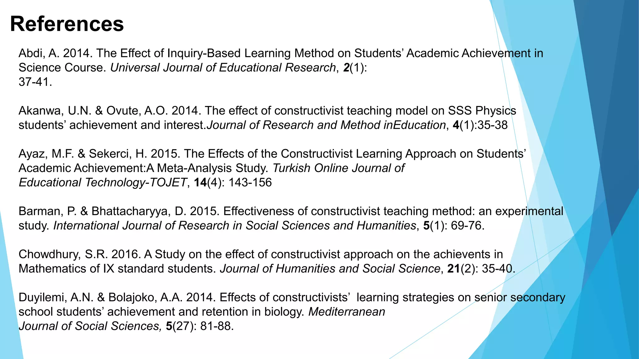 References
Abdi, A. 2014. The Effect of Inquiry-Based Learning Method on Students’ Academic Achievement in
Science Course. Universal Journal of Educational Research, 2(1):
37-41.
Akanwa, U.N. & Ovute, A.O. 2014. The effect of constructivist teaching model on SSS Physics
students’ achievement and interest.Journal of Research and Method inEducation, 4(1):35-38
Ayaz, M.F. & Sekerci, H. 2015. The Effects of the Constructivist Learning Approach on Students’
Academic Achievement:A Meta-Analysis Study. Turkish Online Journal of
Educational Technology-TOJET, 14(4): 143-156
Barman, P. & Bhattacharyya, D. 2015. Effectiveness of constructivist teaching method: an experimental
study. International Journal of Research in Social Sciences and Humanities, 5(1): 69-76.
Chowdhury, S.R. 2016. A Study on the effect of constructivist approach on the achievents in
Mathematics of IX standard students. Journal of Humanities and Social Science, 21(2): 35-40.
Duyilemi, A.N. & Bolajoko, A.A. 2014. Effects of constructivists’ learning strategies on senior secondary
school students’ achievement and retention in biology. Mediterranean
Journal of Social Sciences, 5(27): 81-88.
 