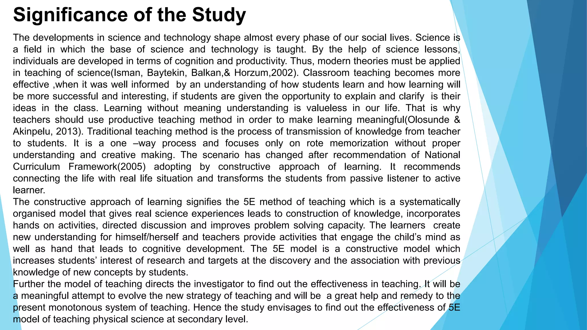 Significance of the Study
The developments in science and technology shape almost every phase of our social lives. Science is
a field in which the base of science and technology is taught. By the help of science lessons,
individuals are developed in terms of cognition and productivity. Thus, modern theories must be applied
in teaching of science(Isman, Baytekin, Balkan,& Horzum,2002). Classroom teaching becomes more
effective ,when it was well informed by an understanding of how students learn and how learning will
be more successful and interesting, if students are given the opportunity to explain and clarify is their
ideas in the class. Learning without meaning understanding is valueless in our life. That is why
teachers should use productive teaching method in order to make learning meaningful(Olosunde &
Akinpelu, 2013). Traditional teaching method is the process of transmission of knowledge from teacher
to students. It is a one –way process and focuses only on rote memorization without proper
understanding and creative making. The scenario has changed after recommendation of National
Curriculum Framework(2005) adopting by constructive approach of learning. It recommends
connecting the life with real life situation and transforms the students from passive listener to active
learner.
The constructive approach of learning signifies the 5E method of teaching which is a systematically
organised model that gives real science experiences leads to construction of knowledge, incorporates
hands on activities, directed discussion and improves problem solving capacity. The learners create
new understanding for himself/herself and teachers provide activities that engage the child’s mind as
well as hand that leads to cognitive development. The 5E model is a constructive model which
increases students’ interest of research and targets at the discovery and the association with previous
knowledge of new concepts by students.
Further the model of teaching directs the investigator to find out the effectiveness in teaching. It will be
a meaningful attempt to evolve the new strategy of teaching and will be a great help and remedy to the
present monotonous system of teaching. Hence the study envisages to find out the effectiveness of 5E
model of teaching physical science at secondary level.
 