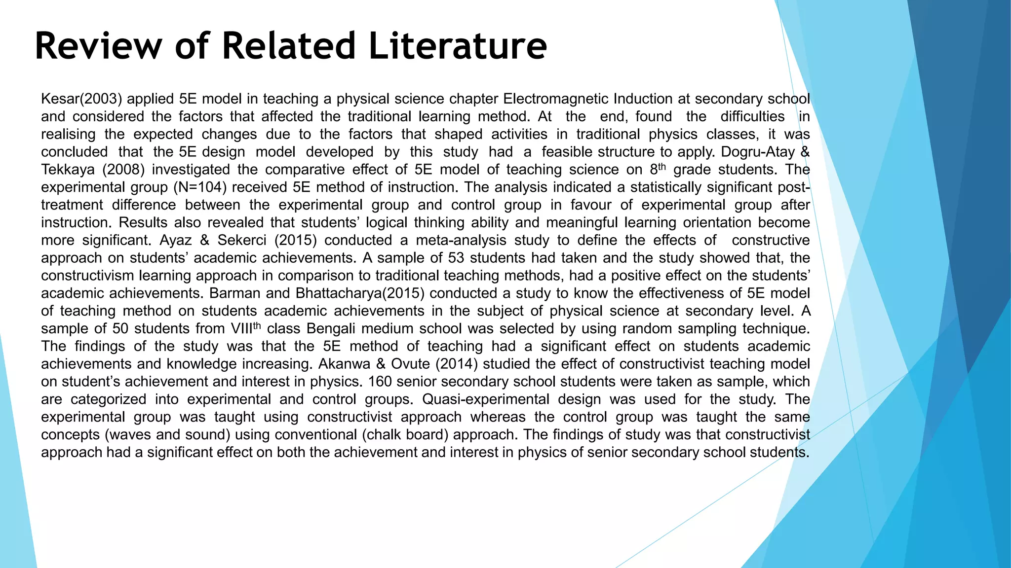 Review of Related Literature
Kesar(2003) applied 5E model in teaching a physical science chapter Electromagnetic Induction at secondary school
and considered the factors that affected the traditional learning method. At the end, found the difficulties in
realising the expected changes due to the factors that shaped activities in traditional physics classes, it was
concluded that the 5E design model developed by this study had a feasible structure to apply. Dogru-Atay &
Tekkaya (2008) investigated the comparative effect of 5E model of teaching science on 8th grade students. The
experimental group (N=104) received 5E method of instruction. The analysis indicated a statistically significant post-
treatment difference between the experimental group and control group in favour of experimental group after
instruction. Results also revealed that students’ logical thinking ability and meaningful learning orientation become
more significant. Ayaz & Sekerci (2015) conducted a meta-analysis study to define the effects of constructive
approach on students’ academic achievements. A sample of 53 students had taken and the study showed that, the
constructivism learning approach in comparison to traditional teaching methods, had a positive effect on the students’
academic achievements. Barman and Bhattacharya(2015) conducted a study to know the effectiveness of 5E model
of teaching method on students academic achievements in the subject of physical science at secondary level. A
sample of 50 students from VIIIth class Bengali medium school was selected by using random sampling technique.
The findings of the study was that the 5E method of teaching had a significant effect on students academic
achievements and knowledge increasing. Akanwa & Ovute (2014) studied the effect of constructivist teaching model
on student’s achievement and interest in physics. 160 senior secondary school students were taken as sample, which
are categorized into experimental and control groups. Quasi-experimental design was used for the study. The
experimental group was taught using constructivist approach whereas the control group was taught the same
concepts (waves and sound) using conventional (chalk board) approach. The findings of study was that constructivist
approach had a significant effect on both the achievement and interest in physics of senior secondary school students.
 