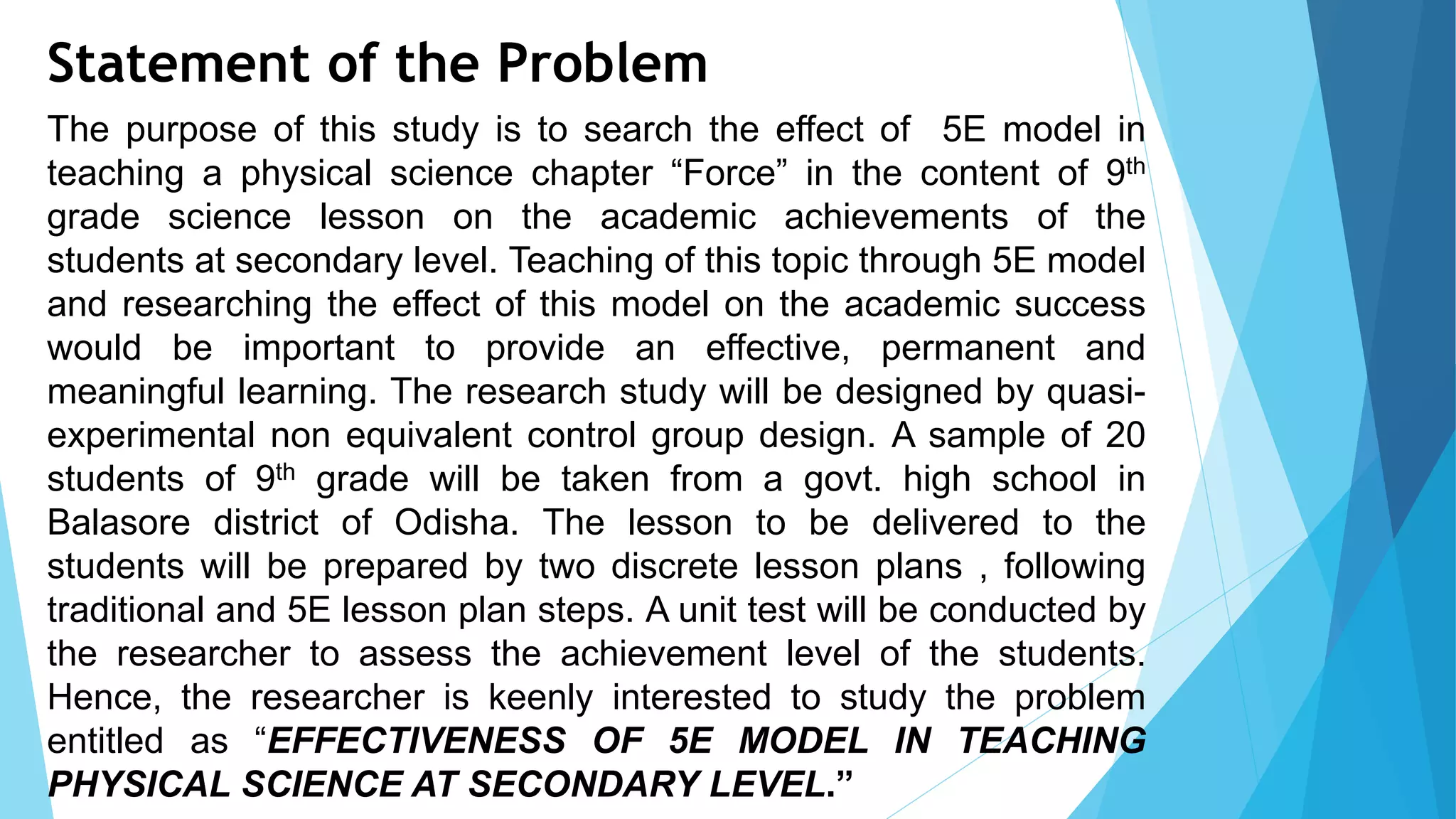 Statement of the Problem
The purpose of this study is to search the effect of 5E model in
teaching a physical science chapter “Force” in the content of 9th
grade science lesson on the academic achievements of the
students at secondary level. Teaching of this topic through 5E model
and researching the effect of this model on the academic success
would be important to provide an effective, permanent and
meaningful learning. The research study will be designed by quasi-
experimental non equivalent control group design. A sample of 20
students of 9th grade will be taken from a govt. high school in
Balasore district of Odisha. The lesson to be delivered to the
students will be prepared by two discrete lesson plans , following
traditional and 5E lesson plan steps. A unit test will be conducted by
the researcher to assess the achievement level of the students.
Hence, the researcher is keenly interested to study the problem
entitled as “EFFECTIVENESS OF 5E MODEL IN TEACHING
PHYSICAL SCIENCE AT SECONDARY LEVEL.”
 