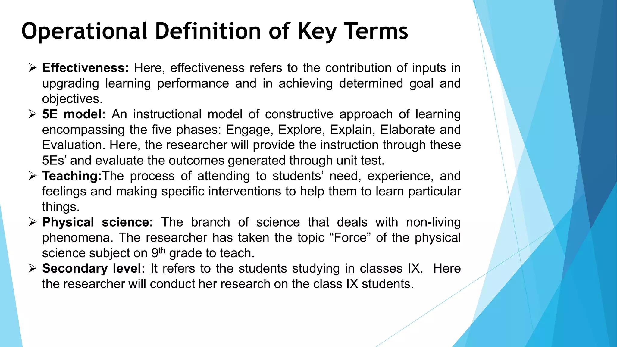 Operational Definition of Key Terms
 Effectiveness: Here, effectiveness refers to the contribution of inputs in
upgrading learning performance and in achieving determined goal and
objectives.
 5E model: An instructional model of constructive approach of learning
encompassing the five phases: Engage, Explore, Explain, Elaborate and
Evaluation. Here, the researcher will provide the instruction through these
5Es’ and evaluate the outcomes generated through unit test.
 Teaching:The process of attending to students’ need, experience, and
feelings and making specific interventions to help them to learn particular
things.
 Physical science: The branch of science that deals with non-living
phenomena. The researcher has taken the topic “Force” of the physical
science subject on 9th grade to teach.
 Secondary level: It refers to the students studying in classes IX. Here
the researcher will conduct her research on the class IX students.
 
