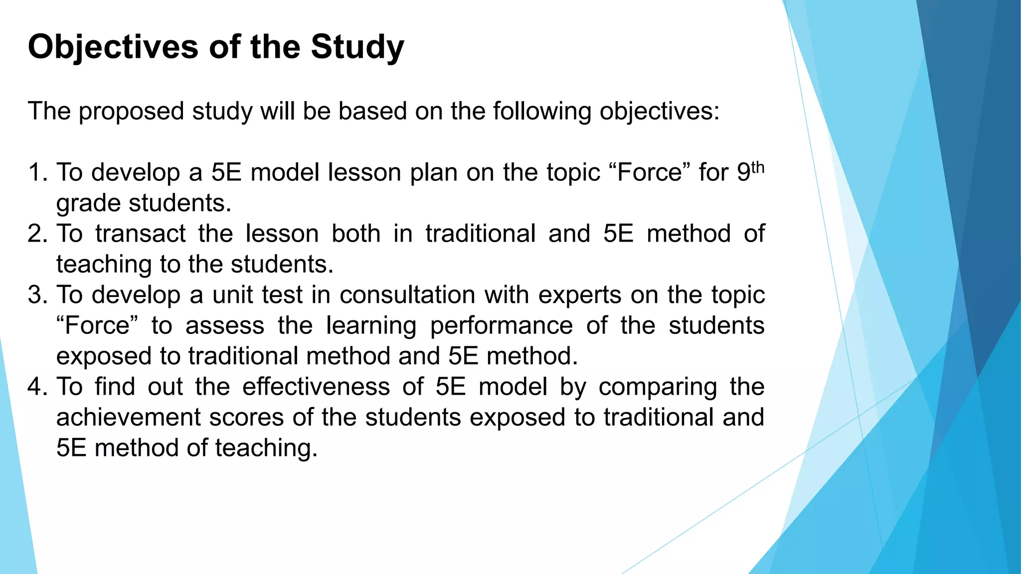 Objectives of the Study
The proposed study will be based on the following objectives:
1. To develop a 5E model lesson plan on the topic “Force” for 9th
grade students.
2. To transact the lesson both in traditional and 5E method of
teaching to the students.
3. To develop a unit test in consultation with experts on the topic
“Force” to assess the learning performance of the students
exposed to traditional method and 5E method.
4. To find out the effectiveness of 5E model by comparing the
achievement scores of the students exposed to traditional and
5E method of teaching.
 