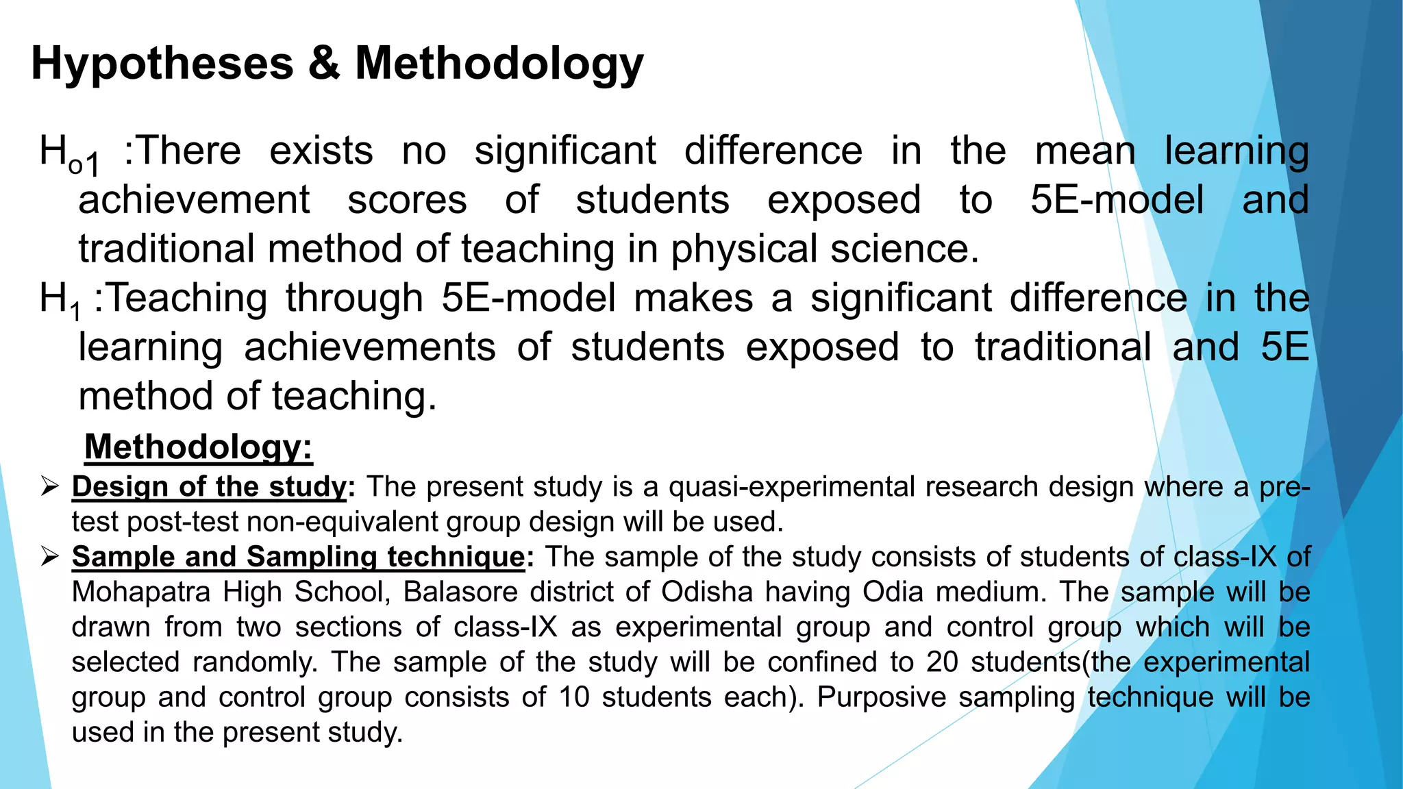 Hypotheses & Methodology
Ho1 :There exists no significant difference in the mean learning
achievement scores of students exposed to 5E-model and
traditional method of teaching in physical science.
H1 :Teaching through 5E-model makes a significant difference in the
learning achievements of students exposed to traditional and 5E
method of teaching.
Methodology:
 Design of the study: The present study is a quasi-experimental research design where a pre-
test post-test non-equivalent group design will be used.
 Sample and Sampling technique: The sample of the study consists of students of class-IX of
Mohapatra High School, Balasore district of Odisha having Odia medium. The sample will be
drawn from two sections of class-IX as experimental group and control group which will be
selected randomly. The sample of the study will be confined to 20 students(the experimental
group and control group consists of 10 students each). Purposive sampling technique will be
used in the present study.
 