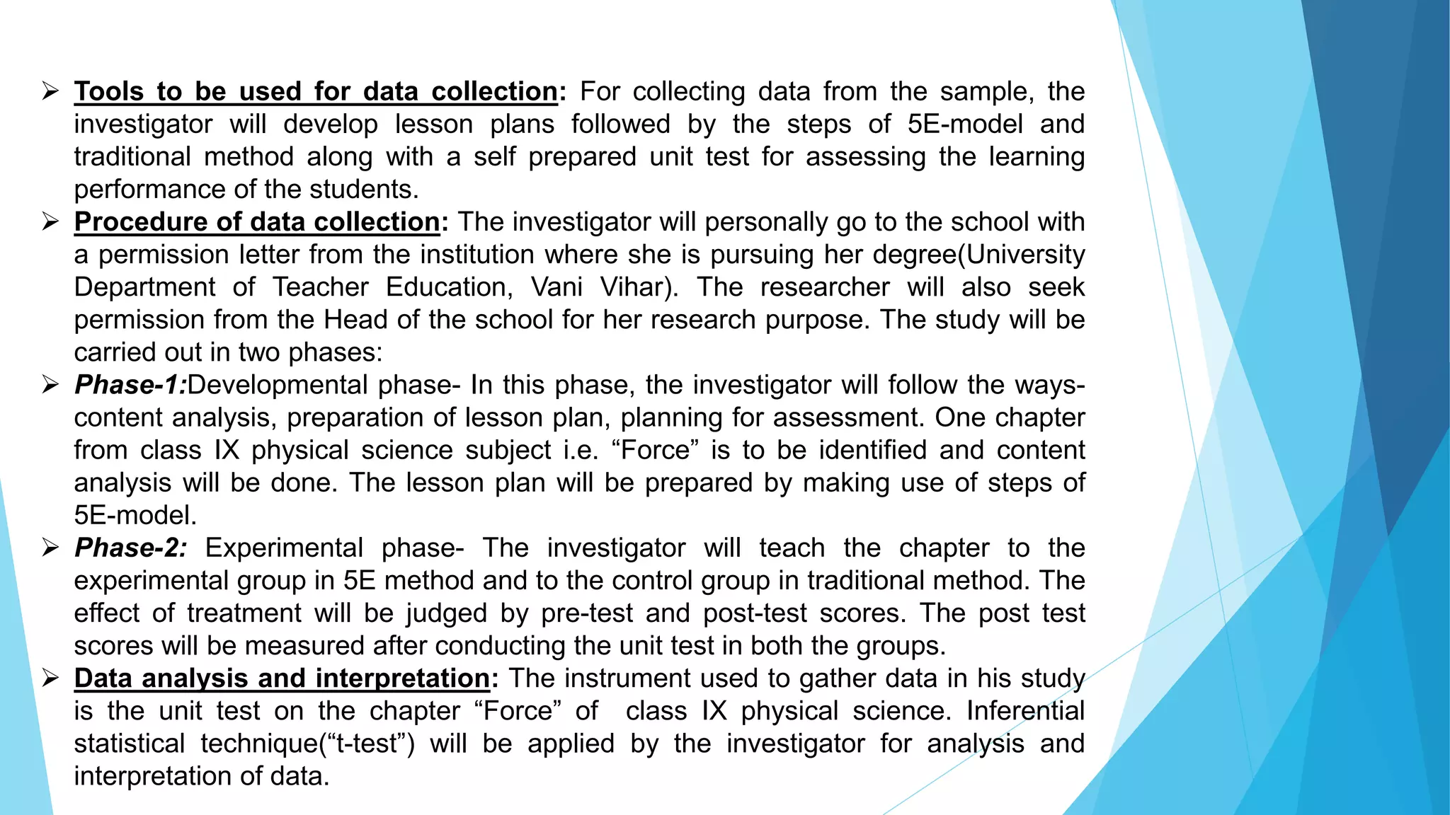  Tools to be used for data collection: For collecting data from the sample, the
investigator will develop lesson plans followed by the steps of 5E-model and
traditional method along with a self prepared unit test for assessing the learning
performance of the students.
 Procedure of data collection: The investigator will personally go to the school with
a permission letter from the institution where she is pursuing her degree(University
Department of Teacher Education, Vani Vihar). The researcher will also seek
permission from the Head of the school for her research purpose. The study will be
carried out in two phases:
 Phase-1:Developmental phase- In this phase, the investigator will follow the ways-
content analysis, preparation of lesson plan, planning for assessment. One chapter
from class IX physical science subject i.e. “Force” is to be identified and content
analysis will be done. The lesson plan will be prepared by making use of steps of
5E-model.
 Phase-2: Experimental phase- The investigator will teach the chapter to the
experimental group in 5E method and to the control group in traditional method. The
effect of treatment will be judged by pre-test and post-test scores. The post test
scores will be measured after conducting the unit test in both the groups.
 Data analysis and interpretation: The instrument used to gather data in his study
is the unit test on the chapter “Force” of class IX physical science. Inferential
statistical technique(“t-test”) will be applied by the investigator for analysis and
interpretation of data.
 