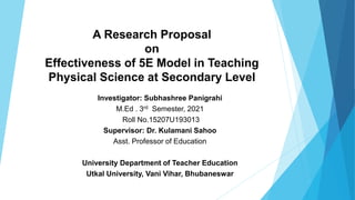 A Research Proposal
on
Effectiveness of 5E Model in Teaching
Physical Science at Secondary Level
Investigator: Subhashree Panigrahi
M.Ed . 3rd Semester, 2021
Roll No.15207U193013
Supervisor: Dr. Kulamani Sahoo
Asst. Professor of Education
University Department of Teacher Education
Utkal University, Vani Vihar, Bhubaneswar
 