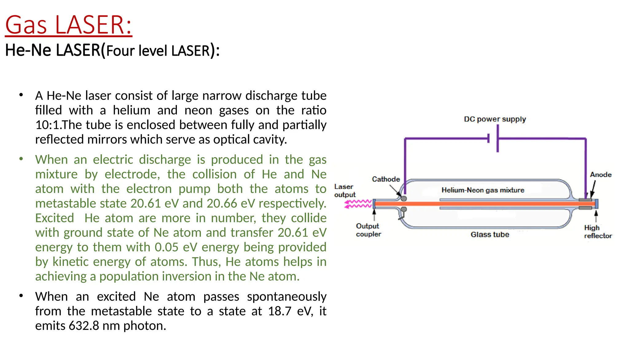 Gas LASER:
He-Ne LASER(Four level LASER):
• A He-Ne laser consist of large narrow discharge tube
filled with a helium and neon gases on the ratio
10:1.The tube is enclosed between fully and partially
reflected mirrors which serve as optical cavity.
• When an electric discharge is produced in the gas
mixture by electrode, the collision of He and Ne
atom with the electron pump both the atoms to
metastable state 20.61 eV and 20.66 eV respectively.
Excited He atom are more in number, they collide
with ground state of Ne atom and transfer 20.61 eV
energy to them with 0.05 eV energy being provided
by kinetic energy of atoms. Thus, He atoms helps in
achieving a population inversion in the Ne atom.
• When an excited Ne atom passes spontaneously
from the metastable state to a state at 18.7 eV, it
emits 632.8 nm photon.
 