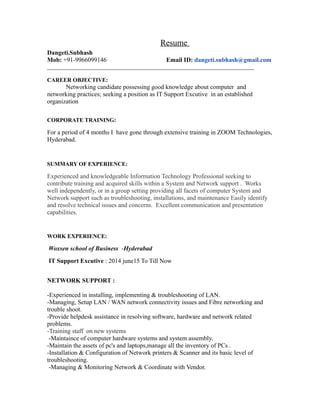 Resume
Dangeti.Subhash
Mob: +91-9966099146 Email ID: dangeti.subhash@gmail.com
________________________________________________________________________
CAREER OBJECTIVE:
Networking candidate possessing good knowledge about computer and
networking practices; seeking a position as IT Support Excutive in an established
organization
CORPORATE TRAINING:
For a period of 4 months I have gone through extensive training in ZOOM Technologies,
Hyderabad.
SUMMARY OF EXPERIENCE:
Experienced and knowledgeable Information Technology Professional seeking to
contribute training and acquired skills within a System and Network support . Works
well independently, or in a group setting providing all facets of computer System and
Network support such as troubleshooting, installations, and maintenance Easily identify
and resolve technical issues and concerns. Excellent communication and presentation
capabilities.
WORK EXPERIENCE:
Woxsen school of Business -Hyderabad
IT Support Excutive : 2014 june15 To Till Now
NETWORK SUPPORT :
-Experienced in installing, implementing & troubleshooting of LAN.
-Managing, Setup LAN / WAN network connectivity issues and Fibre networking and
trouble shoot.
-Provide helpdesk assistance in resolving software, hardware and network related
problems.
-Training staff on new systems
-Maintaince of computer hardware systems and system assembly.
-Maintain the assets of pc's and laptops,manage all the inventory of PCs .
-Installation & Configuration of Network printers & Scanner and its basic level of
troubleshooting.
-Managing & Monitoring Network & Coordinate with Vendor.
 