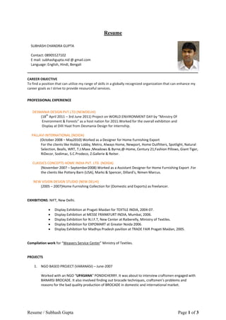 Resume

  SUBHASH CHANDRA GUPTA

  Contact: 08905527102
  E mail: subhashgupta.nid @ gmail.com
  Language: English, Hindi, Bengali


CAREER OBJECTIVE
To find a position that can utilize my range of skills in a globally recognized organization that can enhance my
career goals as I strive to provide resourceful services.


PROFESSIONAL EXPERIENCE


   DESMANIA DESIGN PVT.LTD (NEWDELHI)
       (18th April 2011 – 3rd June 2011) Project on WORLD ENVIRONMENT DAY by “Ministry Of
        Environment & Forests” as a host nation for 2011.Worked for the overall exhibition and
        Display at Dilli Haat from Desmania Design for internship.

  PALLAVI INTERNATIONAL (NOIDA)
       (October 2008 – May2010) Worked as a Designer for Home Furnishing Export
        For the clients like Hobby Lobby, Metro, Always Home, Newport, Home Outfitters, Spotlight, Natural
        Selection, Bealls, WRT, T.J.Maxx ,Meadows & Byrne,@-Home, Century 21,Fashion Pillows, Giant Tiger,
        RiDecor, Sodimac, S.C.Prodeco, Z.Gallerie & Reiter.

   CLASSICS CONCEPTS HOME INDIA PVT. LTD. (NOIDA)
        (November 2007 – September2008) Worked as a Assistant Designer for Home Furnishing Export .For
        the clients like Pottery Barn (USA), Marks & Spencer, Dillard’s, Nimen Marcus.

    NEW VISION DESIGN STUDIO (NEW DELHI)
       (2005 – 2007)Home Furnishing Collection for (Domestic and Exports) as freelancer.


EXHIBITIONS: NIFT, New Delhi.

                 Display Exhibition at Pragati Maidan for TEXTILE INDIA, 2004-07.
                 Display Exhibition at MESSE FRANKFURT INDIA, Mumbai, 2006.
                 Display Exhibition for N.I.F.T, New Center at Raiberelly, Ministry of Textiles.
                 Display Exhibition for EXPOMART at Greater Noida 2006.
                 Display Exhibition for Madhya Pradesh pavilion at TRADE FAIR Pragati Maidan, 2005.


Compilation work for “Weavers Service Center” Ministry of Textiles.


PROJECTS

    1.   NGO BASED PROJECT (VARANASI) – June-2007

         Worked with an NGO “UPASANA” PONDICHERRY. It was about to interview craftsmen engaged with
         BANARSI BROCADE. It also involved finding out brocade techniques, craftsmen’s problems and
         reasons for the bad quality production of BROCADE in domestic and international market.




Resume / Subhash Gupta                                                                              Page 1 of 3
 