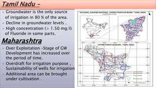  Groundwater is the only source
of irrigation in 80 % of the area.
 Decline in groundwater levels .
 High concentration (> 1.50 mg/l)
of Fluoride in some parts.
Maharashtra
 Over Exploitation –Stage of GW
Development has increased over
the period of time.
 Overdraft for irrigation purpose ,
Sustainability of wells for irrigation
 Additional area can be brought
under cultivation .
 