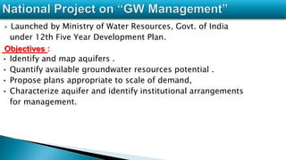  Launched by Ministry of Water Resources, Govt. of India
under 12th Five Year Development Plan.
Objectives :
• Identify and map aquifers .
• Quantify available groundwater resources potential .
• Propose plans appropriate to scale of demand,
• Characterize aquifer and identify institutional arrangements
for management.
 