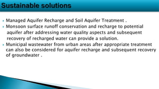  Managed Aquifer Recharge and Soil Aquifer Treatment .
 Monsoon surface runoff conservation and recharge to potential
aquifer after addressing water quality aspects and subsequent
recovery of recharged water can provide a solution.
 Municipal wastewater from urban areas after appropriate treatment
can also be considered for aquifer recharge and subsequent recovery
of groundwater .
 