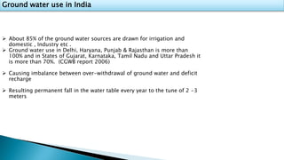 Ground water use in India
 About 85% of the ground water sources are drawn for irrigation and
domestic , Industry etc .
 Ground water use in Delhi, Haryana, Punjab & Rajasthan is more than
100% and in States of Gujarat, Karnataka, Tamil Nadu and Uttar Pradesh it
is more than 70%. (CGWB report 2006)
 Causing imbalance between over-withdrawal of ground water and deficit
recharge
 Resulting permanent fall in the water table every year to the tune of 2 -3
meters
 