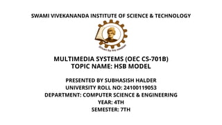 PRESENTED BY SUBHASISH HALDER
UNIVERSITY ROLL NO: 24100119053
DEPARTMENT: COMPUTER SCIENCE & ENGINEERING
YEAR: 4TH
SEMESTER: 7TH
SWAMI VIVEKANANDA INSTITUTE OF SCIENCE & TECHNOLOGY
MULTIMEDIA SYSTEMS (OEC CS-701B)
TOPIC NAME: HSB MODEL
 