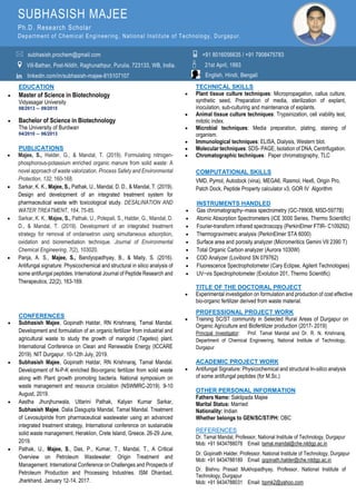 EDUCATION
 Master of Science in Biotechnology
Vidyasagar University
08/2013 – 09/2015
 Bachelor of Science in Biotechnology
The University of Burdwan
04/2010 – 06/2013
PUBLICATIONS
 Majee, S., Halder, G., & Mandal, T. (2019). Formulating nitrogen-
phosphorous-potassium enriched organic manure from solid waste: A
novel approach of waste valorization. Process Safety and Environmental
Protection, 132, 160-168.
 Sarkar, K. K., Majee, S., Pathak, U., Mandal, D. D., & Mandal, T. (2019).
Design and development of an integrated treatment system for
pharmaceutical waste with toxicological study. DESALINATION AND
WATER TREATMENT, 164, 75-85.
 Sarkar, K. K., Majee, S., Pathak, U., Polepali, S., Halder, G., Mandal, D.
D., & Mandal, T. (2019). Development of an integrated treatment
strategy for removal of ondansetron using simultaneous adsorption,
oxidation and bioremediation technique. Journal of Environmental
Chemical Engineering, 7(2), 103020.
 Panja, A. S., Majee, S., Bandyopadhyay, B., & Maity, S. (2016).
Antifungal signature: Physicochemical and structural in silico analysis of
some antifungal peptides. International Journal of Peptide Research and
Therapeutics, 22(2), 163-169.
CONFERENCES
 Subhasish Majee, Gopinath Haldar, RN Krishnaraj, Tamal Mandal.
Development and formulation of an organic fertilizer from industrial and
agricultural waste to study the growth of marigold (Tagetes) plant.
International Conference on Clean and Renewable Energy (ICCARE
2019). NIT Durgapur. 10-12th July, 2019.
 Subhasish Majee, Gopinath Haldar, RN Krishnaraj, Tamal Mandal.
Development of N-P-K enriched Bio-organic fertilizer from solid waste
along with Plant growth promoting bacteria. National symposium on
waste management and resource circulation (NSWMRC-2019). 9-10
August, 2019.
 Aastha Jhunjhunwala, Uttarini Pathak, Kalyan Kumar Sarkar,
Subhasish Majee, Dalia Dasgupta Mandal, Tamal Mandal. Treatment
of Levosulpiride from pharmaceutical wastewater using an advanced
integrated treatment strategy, International conference on sustainable
solid waste management. Heraklion, Crete Island, Greece. 26-29 June,
2019.
 Pathak, U., Majee, S., Das, P., Kumar, T., Mandal, T., A Critical
Overview on Petroleum Wastewater: Origin Treatment and
Management. International Conference on Challenges and Prospects of
Petroleum Production and Processing Industries. ISM Dhanbad,
Jharkhand. January 12-14, 2017.
TECHNICAL SKILLS
 Plant tissue culture techniques: Micropropagation, callus culture,
synthetic seed, Preparation of media, sterilization of explant,
inoculation, sub-culturing and maintenance of explants.
 Animal tissue culture techniques: Trypsinization, cell viability test,
mitotic index.
 Microbial techniques: Media preparation, plating, staining of
organism.
 Immunological techniques: ELISA, Dialysis, Western blot.
 Molecular techniques: SDS- PAGE, Isolation of DNA, Centrifugation.
 Chromatographic techniques: Paper chromatography, TLC
COMPUTATIONAL SKILLS
VMD, Pymol, Autodock (vina), MEGA6, Rasmol, Hex6, Origin Pro,
Patch Dock, Peptide Property calculator v3, GOR IV Algorithm
INSTRUMENTS HANDLED
 Gas chromatography–mass spectrometry (GC-7890B, MSD-5977B)
 Atomic Absorption Spectrometers (iCE 3000 Series, Thermo Scientific)
 Fourier-transform infrared spectroscopy (PerkinElmer FTIR- C109292)
 Thermogravimetric analysis (PerkinElmer STA 6000)
 Surface area and porosity analyzer (Micromeritics Gemini VII 2390 T)
 Total Organic Carbon analyzer (Aurora 1030W)
 COD Analyzer (Lovibond SN 079762)
 Fluorescence Spectrophotometer (Cary Eclipse, Agilent Technologies)
 UV−vis Spectrophotometer (Evolution 201, Thermo Scientific)
TITLE OF THE DOCTORAL PROJECT
 Experimental investigation on formulation and production of cost effective
bio-organic fertilizer derived from waste material.
PROFESSIONAL PROJECT WORK
 Training SC/ST community in Selected Rural Areas of Durgapur on
Organic Agriculture and Biofertilizer production (2017- 2019)
Principal Investigator: Prof. Tamal Mandal and Dr. R. N. Krishnaraj.
Department of Chemical Engineering, National Institute of Technology,
Durgapur
ACADEMIC PROJECT WORK
 Antifungal Signature: Physicochemical and structural In-silico analysis
of some antifungal peptides (for M.Sc.)
OTHER PERSONAL INFORMATION
Fathers Name: Saktipada Majee
Marital Status: Married
Nationality: Indian
Whether belongs to GEN/SC/ST/PH: OBC
REFERENCES
Dr. Tamal Mandal, Professor, National Institute of Technology, Durgapur
Mob: +91 9434788078 Email: tamal.mandal@che.nitdgp.ac.in
Dr. Gopinath Halder, Professor, National Institute of Technology, Durgapur
Mob: +91 9434788189 Email: gopinath.halder@che.nitdgp.ac.in
Dr. Bishnu Prasad Mukhopadhyay, Professor, National Institute of
Technology, Durgapur
Mob: +91 9434788031 Email: bpmk2@yahoo.com
 📱

in
SUBHASISH MAJEE
Ph.D. Research Scholar
Department of Chemical Engineering , National Institute of Technology, Durgapur.
subhasish.prochem@gmail.com
Vill-Bathan, Post-Nildih, Raghunathpur, Purulia, 723133, WB, India.
linkedin.com/in/subhasish-majee-815107107 English, Hindi, Bengali
21st April, 1993
+91 8016056635 / +91 7908475783
 