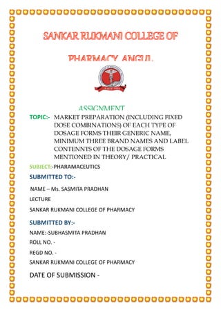 DATE OF SUBMISSION -
SUBJECT:-PHARAMACEUTICS
MARKET PREPARATION (INCLUDING FIXED
DOSE COMBINATIONS) OF EACH TYPE OF
DOSAGE FORMS THEIR GENERIC NAME,
MINIMUM THREE BRAND NAMES AND LABEL
CONTENNTS OF THE DOSAGE FORMS
MENTIONED IN THEORY/ PRACTICAL
TOPIC:-
SUBMITTED BY:-
SUBMITTED TO:-
ASSIGNMENT
NAME – Ms. SASMITA PRADHAN
REGD NO. -
NAME:-SUBHASMITA PRADHAN
LECTURE
E
SANKAR RUKMANI COLLEGE OF PHARMACY
SANKAR RUKMANI COLLEGE OF PHARMACY
ROLL NO. -
 