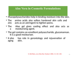 Aloe Vera in Cosmetic Formulations
• Mucopolysaccharides help in binding moisture into the skin.
• The amino acids also soften hardened skin cells and
zinc acts as an astringent to tighten pores.
• The Aloe gel gives cooling effect and also acts as
a moisturizing agent.
• The gel contains an emollient polysaccharide, glucomannan.
It is a good moisturizer.
• It also has role in gerontology and rejuvenation of
aging skin.
13
S. Dal’Belo, et al, Skin Res Technol. 2006; 12: 241–246
 