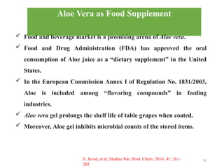 14
Aloe Vera as Food Supplement
✓ Food and beverage market is a promising arena of Aloe vera.
✓ Food and Drug Administration (FDA) has approved the oral
consumption of Aloe juice as a “dietary supplement” in the United
States.
✓ In the European Commission Annex I of Regulation No. 1831/2003,
Aloe is included among “flavoring compounds” in feeding
industries.
✓ Aloe vera gel prolongs the shelf life of table grapes when coated.
✓ Moreover, Aloe gel inhibits microbial counts of the stored items.
S. Javed, et al, Studies Nat. Prod. Chem. 2014; 41: 261–
285
 