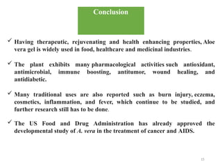 15
Conclusion
✓ Having therapeutic, rejuvenating and health enhancing properties, Aloe
vera gel is widely used in food, healthcare and medicinal industries.
✓ The plant exhibits many pharmacological activities such antioxidant,
antimicrobial, immune boosting, antitumor, wound healing, and
antidiabetic.
✓ Many traditional uses are also reported such as burn injury, eczema,
cosmetics, inflammation, and fever, which continue to be studied, and
further research still has to be done.
✓ The US Food and Drug Administration has already approved the
developmental study of A. vera in the treatment of cancer and AIDS.
 