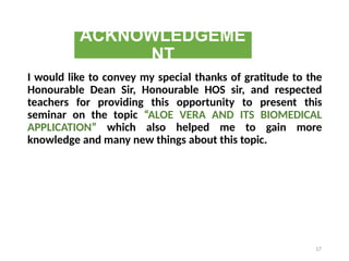 ACKNOWLEDGEME
NT
I would like to convey my special thanks of gratitude to the
Honourable Dean Sir, Honourable HOS sir, and respected
teachers for providing this opportunity to present this
seminar on the topic “ALOE VERA AND ITS BIOMEDICAL
APPLICATION” which also helped me to gain more
knowledge and many new things about this topic.
17
 