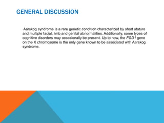 GENERAL DISCUSSION
Aarskog syndrome is a rare genetic condition characterized by short stature
and multiple facial, limb and genital abnormalities. Additionally, some types of
cognitive disorders may occasionally be present. Up to now, the FGD1 gene
on the X chromosome is the only gene known to be associated with Aarskog
syndrome.
 