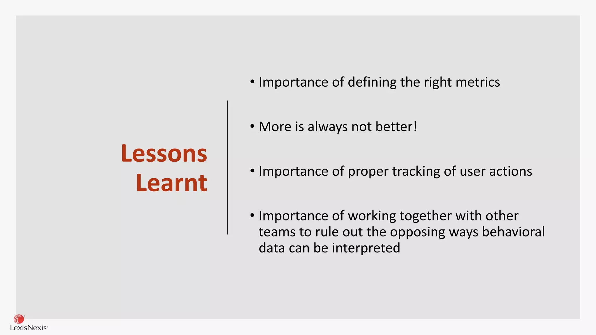 Lessons
Learnt
• Importance of defining the right metrics
• More is always not better!
• Importance of proper tracking of user actions
• Importance of working together with other
teams to rule out the opposing ways behavioral
data can be interpreted
 
