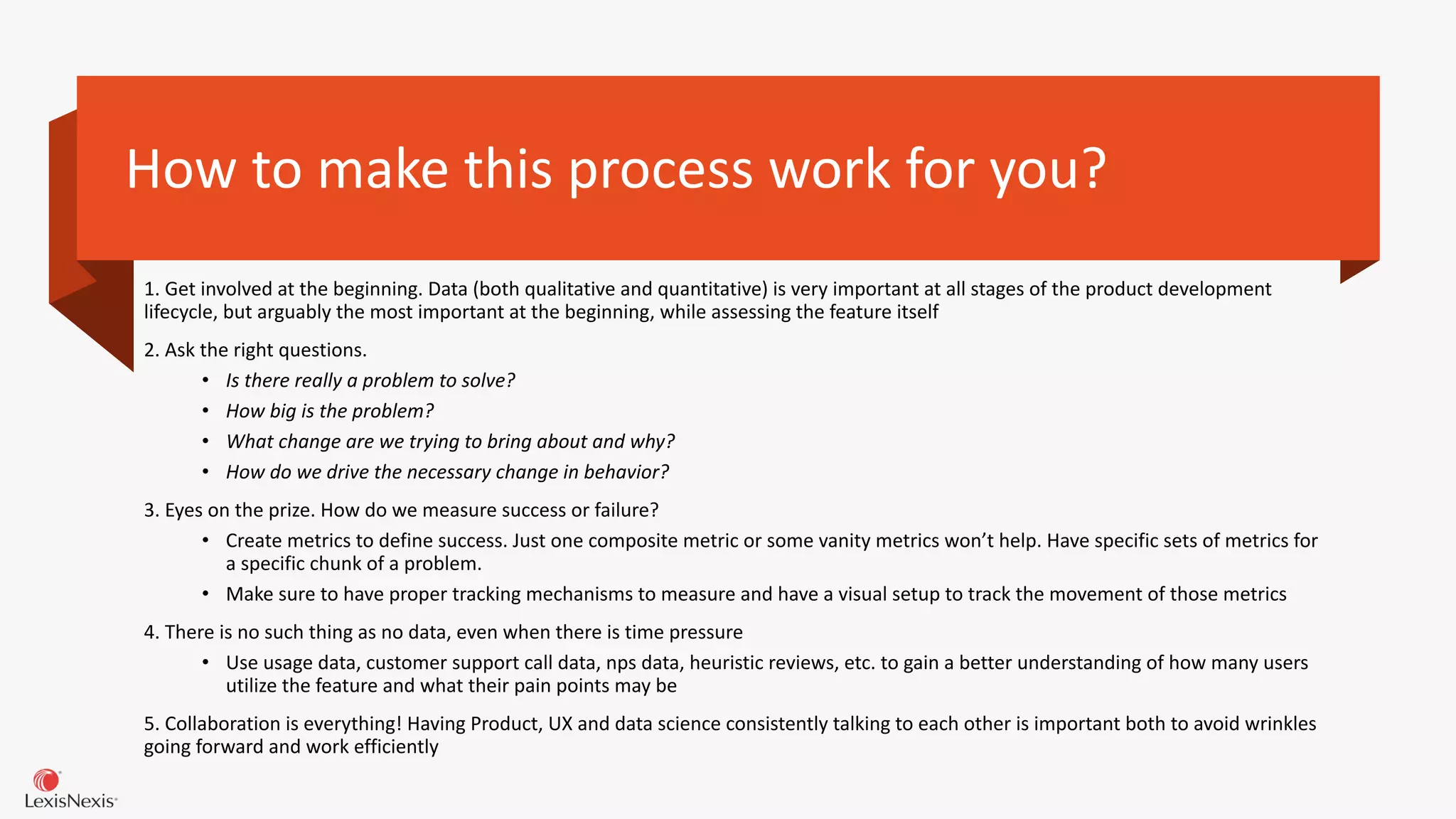 How to make this process work for you?
1. Get involved at the beginning. Data (both qualitative and quantitative) is very important at all stages of the product development
lifecycle, but arguably the most important at the beginning, while assessing the feature itself
2. Ask the right questions.
• Is there really a problem to solve?
• How big is the problem?
• What change are we trying to bring about and why?
• How do we drive the necessary change in behavior?
3. Eyes on the prize. How do we measure success or failure?
• Create metrics to define success. Just one composite metric or some vanity metrics won’t help. Have specific sets of metrics for
a specific chunk of a problem.
• Make sure to have proper tracking mechanisms to measure and have a visual setup to track the movement of those metrics
4. There is no such thing as no data, even when there is time pressure
• Use usage data, customer support call data, nps data, heuristic reviews, etc. to gain a better understanding of how many users
utilize the feature and what their pain points may be
5. Collaboration is everything! Having Product, UX and data science consistently talking to each other is important both to avoid wrinkles
going forward and work efficiently
 