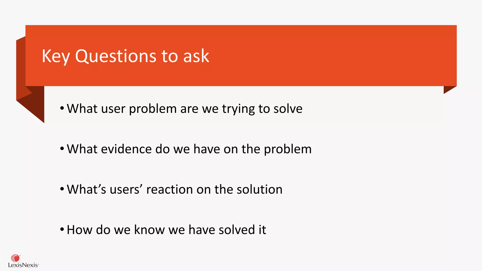 Key Questions to ask
•What user problem are we trying to solve
•What evidence do we have on the problem
•What’s users’ reaction on the solution
•How do we know we have solved it
 