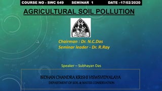 BIDHAN CHANDRAKRISHI VISWSVIDYALAYA
DEPARTMENTOF SOIL & WATERCONSERVATION
COURSE NO - SWC 649 SEMINAR 1 DATE –17/02/2020
AGRICULTURAL SOIL POLLUTION
Chairman : Dr. N.C.Das
Seminar leader - Dr. R.Ray
Speaker – Subhayan Das
 