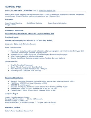Subhayu Paul
Mobile: [+91] 9748274410 | 9874207949 Email ID: subhayupaul@gmail.com
Results-driven digital marketing executive with more than 1.6 years of progressive experience in campaign management
across Google, Bing and Facebook paid marketing platforms and 2.6 yearsin SEO.
Core Skills
Search Engine Marketing Social Media Marketing Search Engine Optimization
Google Adwords
Professional Experience.
Present Working: Shield Watch Infotech Pvt Ltd [ from 16th Sep, 2015]
Previous Working :
IndusNet Technologies [Since Nov 2010 to 15th Sep, 2015], Kolkata,
Designation: Digital Media Marketing Executive
Roles & Responsibilities:
 Handling day-to-day keyword research, ad creation, ad group segregation and bid optimization for Pay per Click
Campaigns across Google Adwords& Bing ad platforms.
 Implementation of Google Display Ads, Product Listing Ads & Remarketing Campaigns.
 Using Google Analytics for daily report generation.
 Creating Social Media Marketing campaigns across Facebook &Linkedin platforms.
Skills &Certificates:
 Bing Ads Accredited Professional.
 Google Adwords Fundamentals Exam Qualified.
 Basic Proficiency in Google Adwords Editor & Analytics
 Proficiency in MS Excel(Pivot Table, Vlookup)
Educational Qualification
 Bachelors in Computer Application from Indira Gandhi National Open University [IGNOU] in 2012.
 PGDCA from DOEACC in ‘A’ Level [Computer] in 2009.
 DOEACC ‘O’ Level[Computer]
 Certificate in Computing from Indira Gandhi National Open University [IGNOU] in 2007
 Passed Senior School [10+2] in Commerce from W.B.C.H.S.E in 1997
 Passed School [+10]from Scottish Church Collegiate School in 1995
Academic Project
Student Portal Management System:
Language of Implementation: C# .Net 3.5 Framework,
Database using SQL Server 2000
Computer Proficiency in Academic Courses: C, C++, java, .Net, PHP, MySql
PERSONAL DETAILS
Father’s Name: Late Benoy Krishna Paul
 