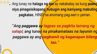 SLIDESMANIA.COM
● Ang tunay na halaga ng tao ay nakabatay sa kung paano
niya pinagsisikapang hubugin ang kaniyang mabuting
pagkatao, HINDI sa anomang pag-aari o yaman.
“Ang paggawa ay lagpas sa pagkita lamang ng
salapi; ang tunay na pinakamataas na layunin ng
paggawa ay ang pagkamit ng kaganapan bilang
tao.”
 